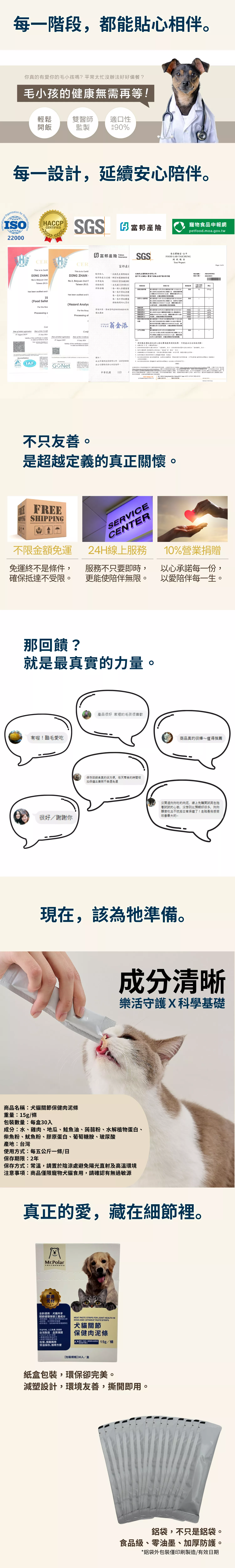 寵物關節守護肉泥條｜犬貓專用保健食品，強調 ISO22000、HACCP、SGS 認證與富邦產險安心保障。專業設計，延續安心陪伴，提供不限金額免運、24小時線上客服、營業額 10% 公益捐贈，回饋社會。添加葡萄糖胺、膠原蛋白、玻尿酸等機能成分，幫助貓狗靈活關節。環保紙盒包裝與食品級鋁袋，兼顧便利與永續。專業推薦毛孩保健肉泥條，貼心守護每一步。