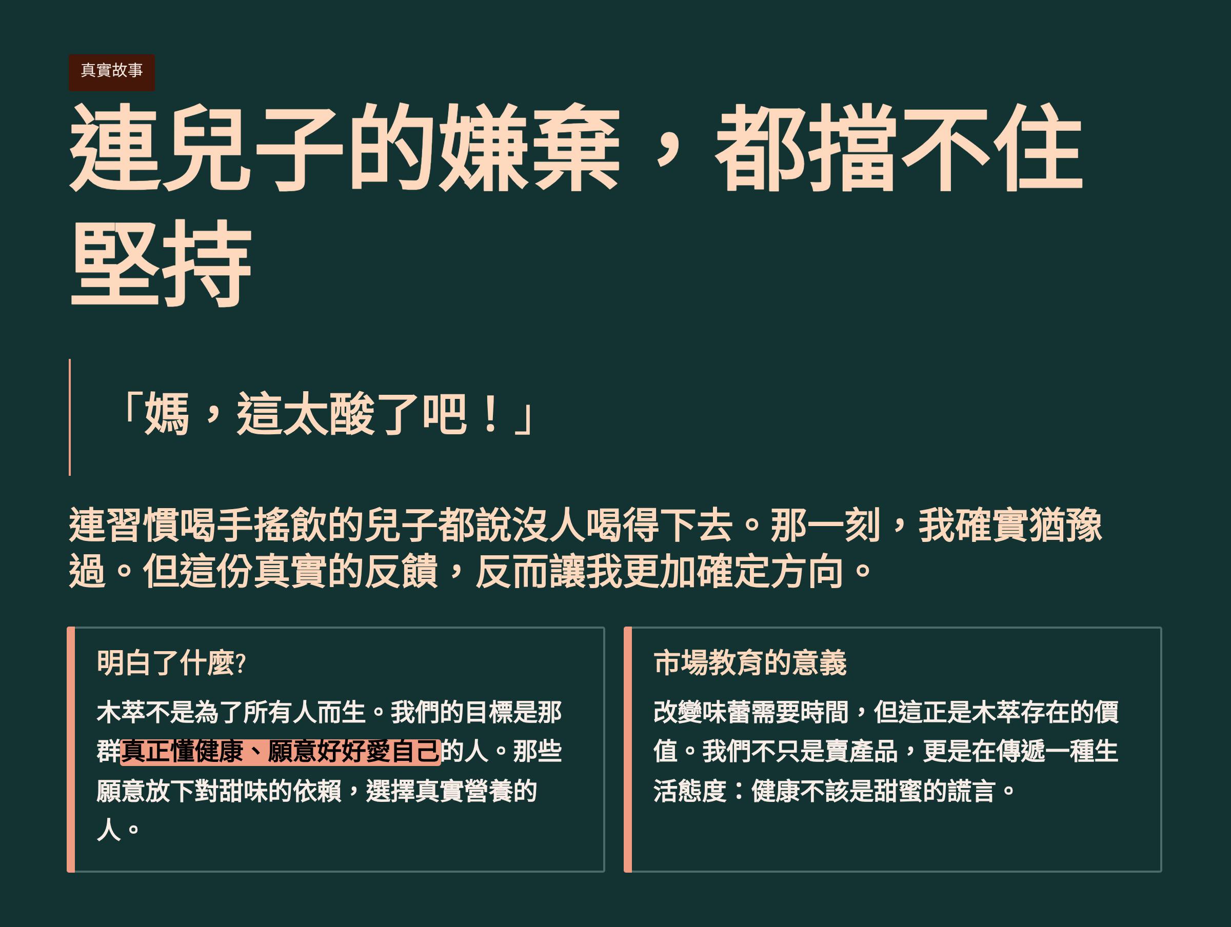 </br>真實故事</br>連兒子的嫌棄，都擋不住堅持</br>「媽,這太酸了吧！」</br>連習慣喝手搖飲的兒子都說沒人喝得下去。那一刻，我確實猶豫過。但這份真實的反饋，反而讓我更加確定方向。</br>明白了什麼？</br>木萃不是為了所有人而生。我們的目標是那真正懂健康、願意好好愛自己的人。那些願意放下對甜味的依賴，選擇真實營養的人。</br>市場教育的意義</br>改變味蕾需要時間，但這正是木存在的價值。我們不只是賣產品，更是在傳遞一種生活態度：健康不該是甜蜜的謊言。</br>
