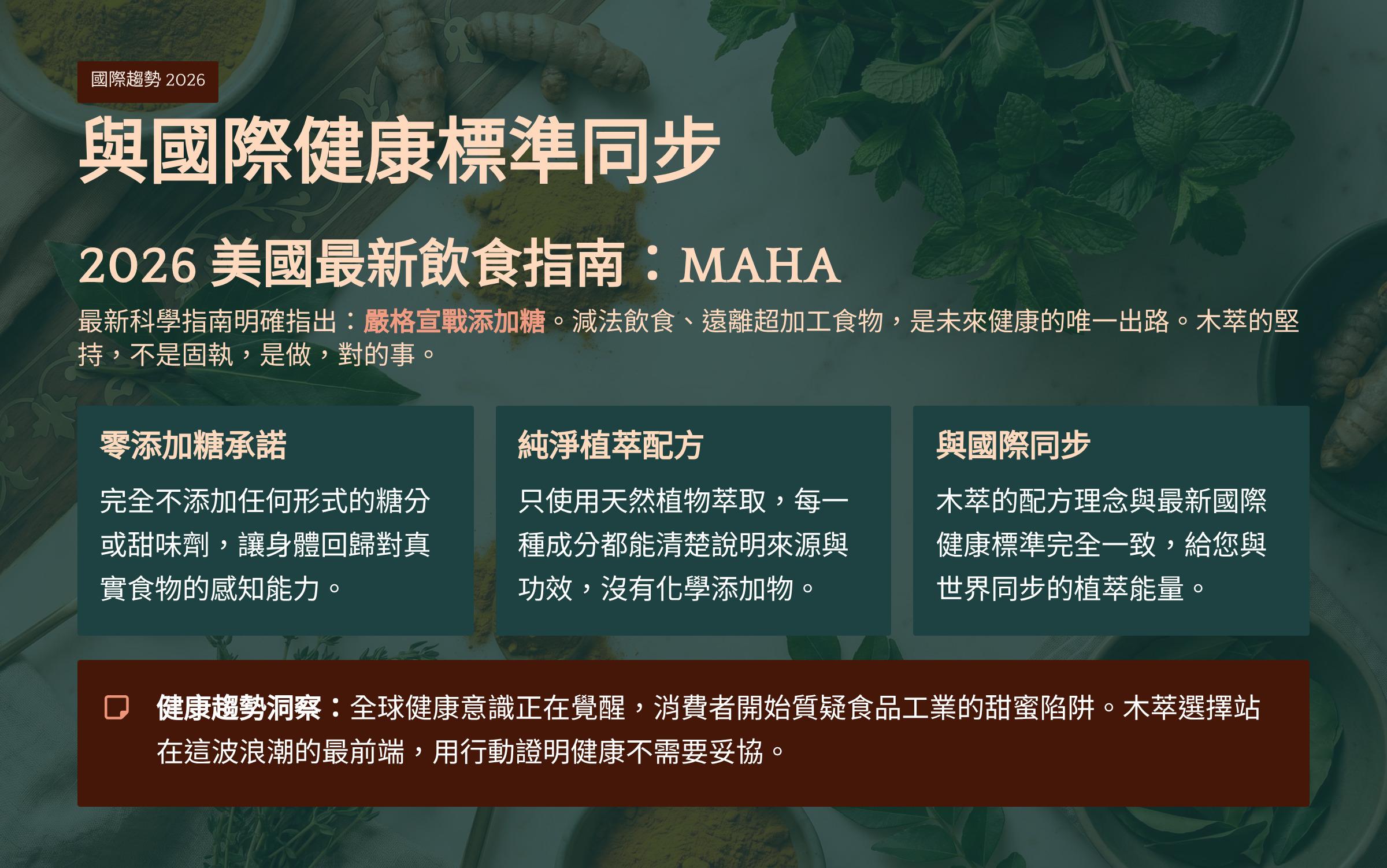 </br>國際趨勢 2026</br>與國際健康標準同步</br>2026美國最新飲食指南：MAHA</br>最新科學指南明確指出：嚴格宣戰添加糖。減法飲食、遠離超加工食物，是未來健康的唯一出路。木萃的堅持，不是固執，是做，對的事。</br>零添加糖承諾</br>完全不添加任何形式的糖分或甜味劑，讓身體回歸對真實食物的感知能力。</br>純淨植萃配方</br>只使用天然植物萃取，每一種成分都能清楚說明來源與功效，沒有化學添加物。</br>與國際同步</br>木萃的配方理念與最新國際健康標準完全一致，給您與世界同步的植萃能量。</br>□ 健康趨勢洞察：全球健康意識正在覺醒，消費者開始質疑食品工業的甜蜜陷阱。木萃選擇站在這波浪潮的最前端，用行動證明健康不需要妥協。</br>