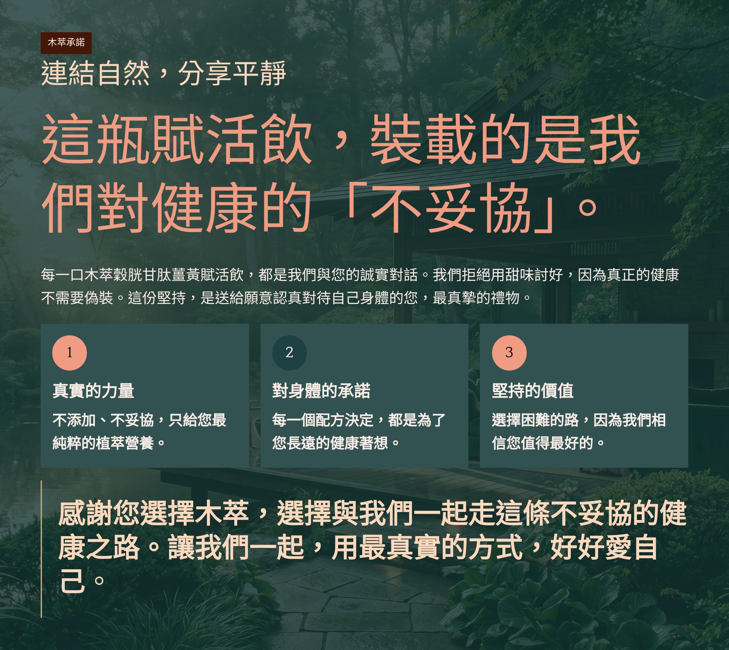 </br>木萃承諾</br>連結自然，分享平靜</br>這瓶賦活飲，裝載的是我們對健康的「不妥協」</br>每一口木萃穀胱甘肽薑黃賦活飲，都是我們與您的誠實對話。我們拒絕用甜味討好，因為真正的健康不需要偽裝。這份堅持，是送給願意認真對待自己身體的您，最真摯的禮物。</br>1. 真實的力量</br>不添加、不妥協，只給您最純粹的植萃營養。</br>2. 對身體的承諾</br>每一個配方決定，都是為了您長遠的健康著想。</br>3. 堅持的價值</br>選擇困難的路，因為我們相信您值得最好的。</br>感謝您選擇木萃，選擇與我們一起走這條不妥協的健康之路。讓我們一起，用最真實的方式，好好愛自己。</br>