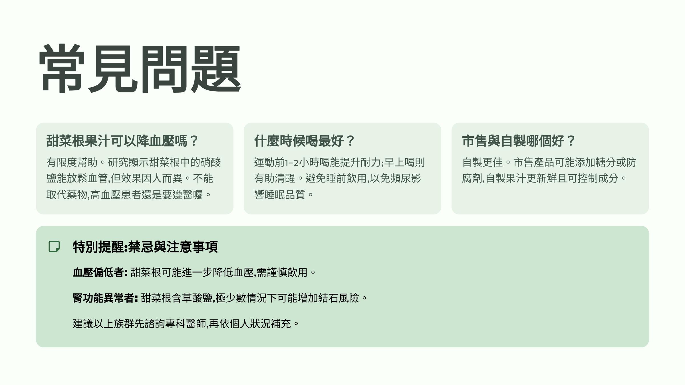 </br>常見問題</br>甜菜根果汁可以降血壓嗎？</br>有限度幫助。研究顯示甜菜根中的硝酸鹽能放鬆血管，但效果因人而異。不能取代藥物，高血壓患者還是要遵醫囑。</br>什麼時候喝最好？</br>運動前1-2小時喝能提升耐力；早上喝則有助清醒。避免睡前飲用，以免頻尿影響睡眠品質。</br>市售與自製哪個好？</br>自製更佳。市售產品可能添加糖分或防腐劑，自製果汁更新鮮且可控制成分。</br>特別提醒：禁忌與注意事項</br>血壓偏低者：甜菜根可能進一步降低血壓，需謹慎飲用。</br>腎功能異常者：甜菜根含草酸鹽，極少數情況下可能增加結石風險。</br>建議以上族群先諮詢專科醫師，再依個人狀況補充。</br>