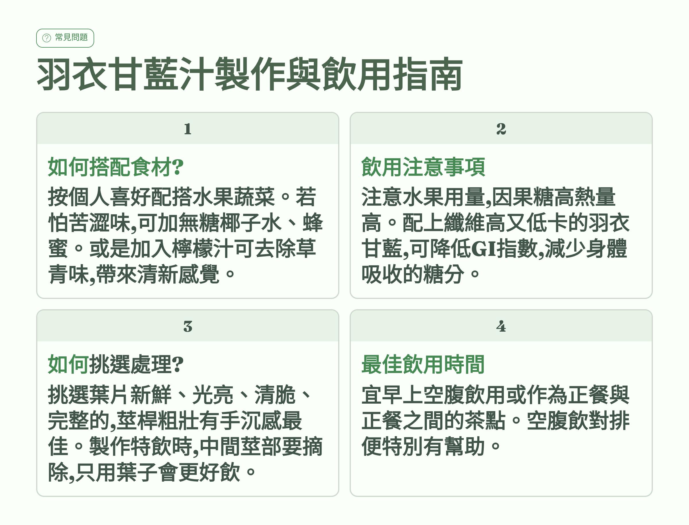</br>常見問題</br>羽衣甘藍汁製作與飲用指南</br>1. 如何搭配食材？</br>按個人喜好配搭水果蔬菜。若怕苦澀味，可加無糖椰子水、蜂蜜。或是加入檸檬汁可去除草青味，帶來清新感覺。</br>2. 飲用注意事項</br>注意水果用量，因果糖高熱量高。配上纖維高又低卡的羽衣甘藍，可降低GI指數，減少身體吸收的糖分。</br>3. 如何挑選處理？</br>挑選葉片新鮮、光亮、清脆、完整的，莖桿粗壯有手沉感最佳。製作特飲時，中間莖部要摘除，只用葉子會更好飲。</br>4. 最佳飲用時間</br>宜早上空腹飲用或作為正餐與正餐之間的茶點。空腹飲對排便特別有幫助。</br>