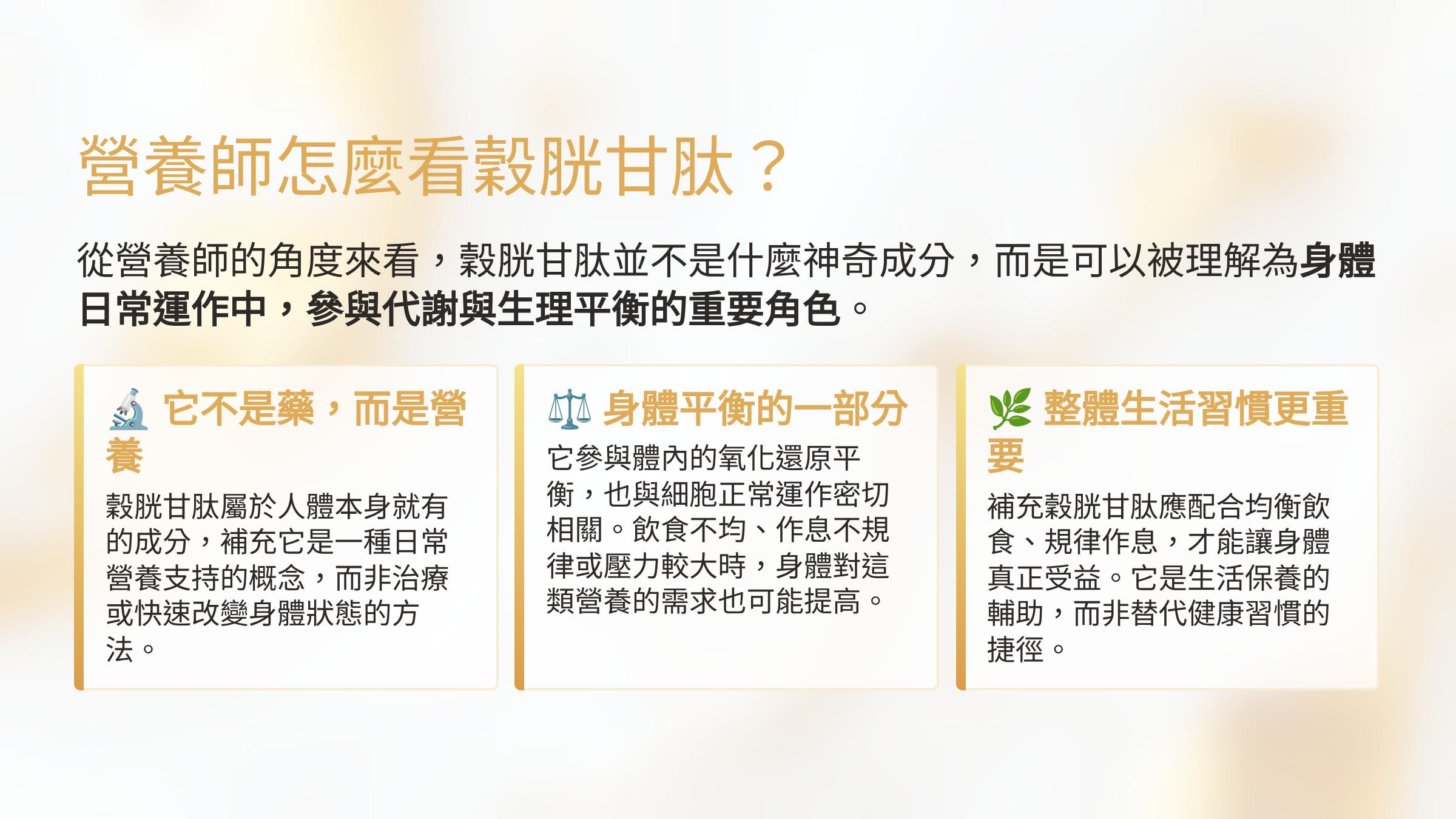 </br>營養師怎麼看穀胱甘肽？</br>從營養師的角度來看，穀胱甘肽並不是什麼神奇成分，而是可以被理解為身體日常運作中，參與代謝與生理平衡的重要角色。</br>它不是藥，而是營養</br>穀胱甘肽屬於人體本身就有的成分，補充它是一種日常營養支持的概念，而非治療或快速改變身體狀態的方法。</br>身體平衡的一部分</br>它參與體內的氧化還原平衡，也與細胞正常運作密切相關。飲食不均、作息不規律或壓力較大時，身體對這類營養的需求也可能提高。</br>整體生活習慣更重要</br>補充穀胱甘肽應配合均衡飲食、規律作息，才能讓身體真正受益。它是生活保養的輔助，而非替代健康習慣的捷徑。</br>