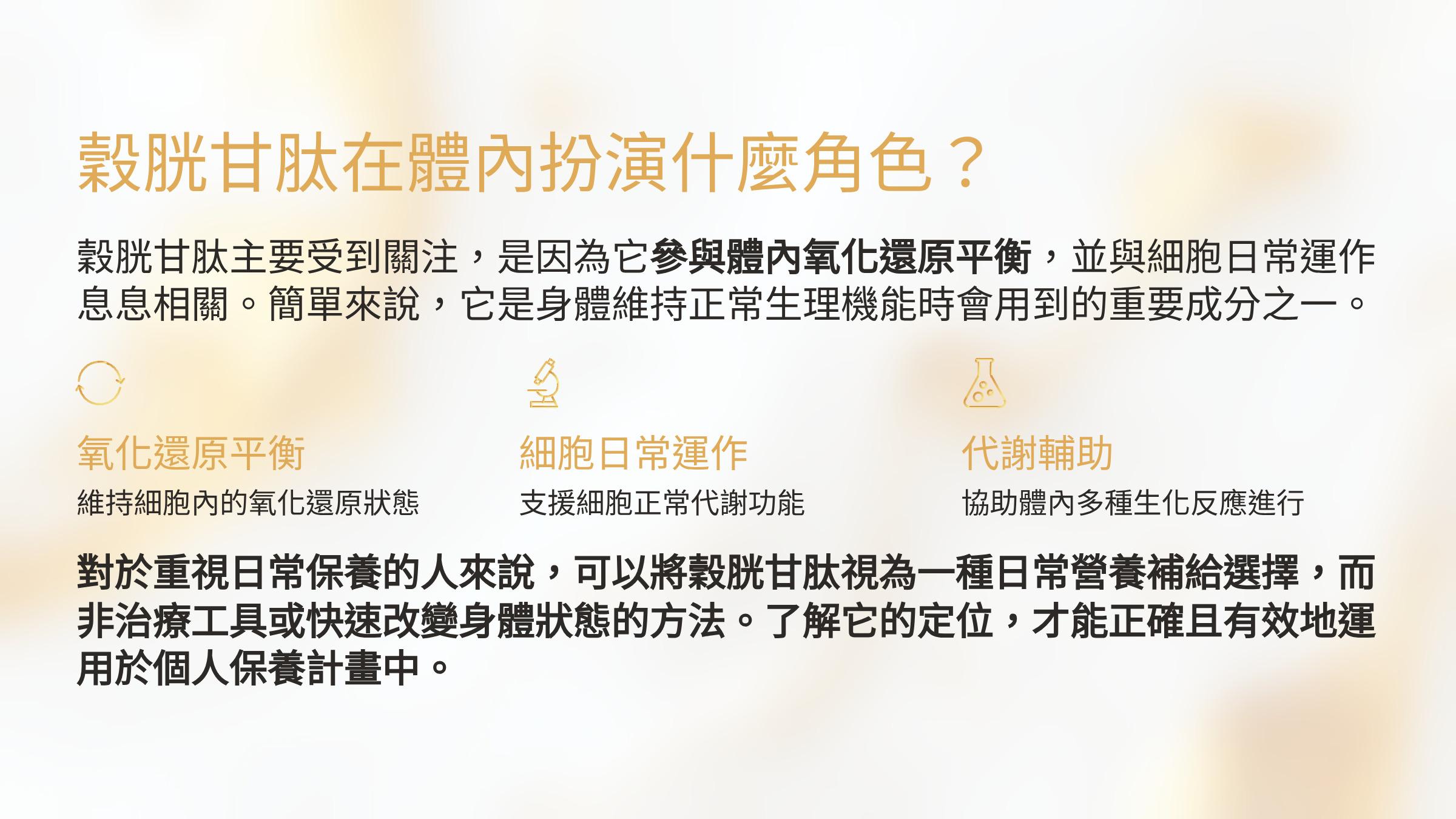 </br>穀胱甘肽在體內扮演什麼角色？</br>穀胱甘肽主要受到關注，是因為它參與體內氧化還原平衡，並與細胞日常運作息息相關。簡單來說，它是身體維持正常生理機能時會用到的重要成分之一。</br>氧化還原平衡</br>維持細胞內的氧化還原狀態</br>細胞日常運作</br>支援細胞正常代謝功能</br>代謝輔助</br>協助體內多種生化反應進行</br>對於重視日常保養的人來說，可以將穀胱甘肽視為一種日常營養補給選擇，而非治療工具或快速改變身體狀態的方法。了解它的定位，才能正確且有效地運用於個人保養計畫中。</br>