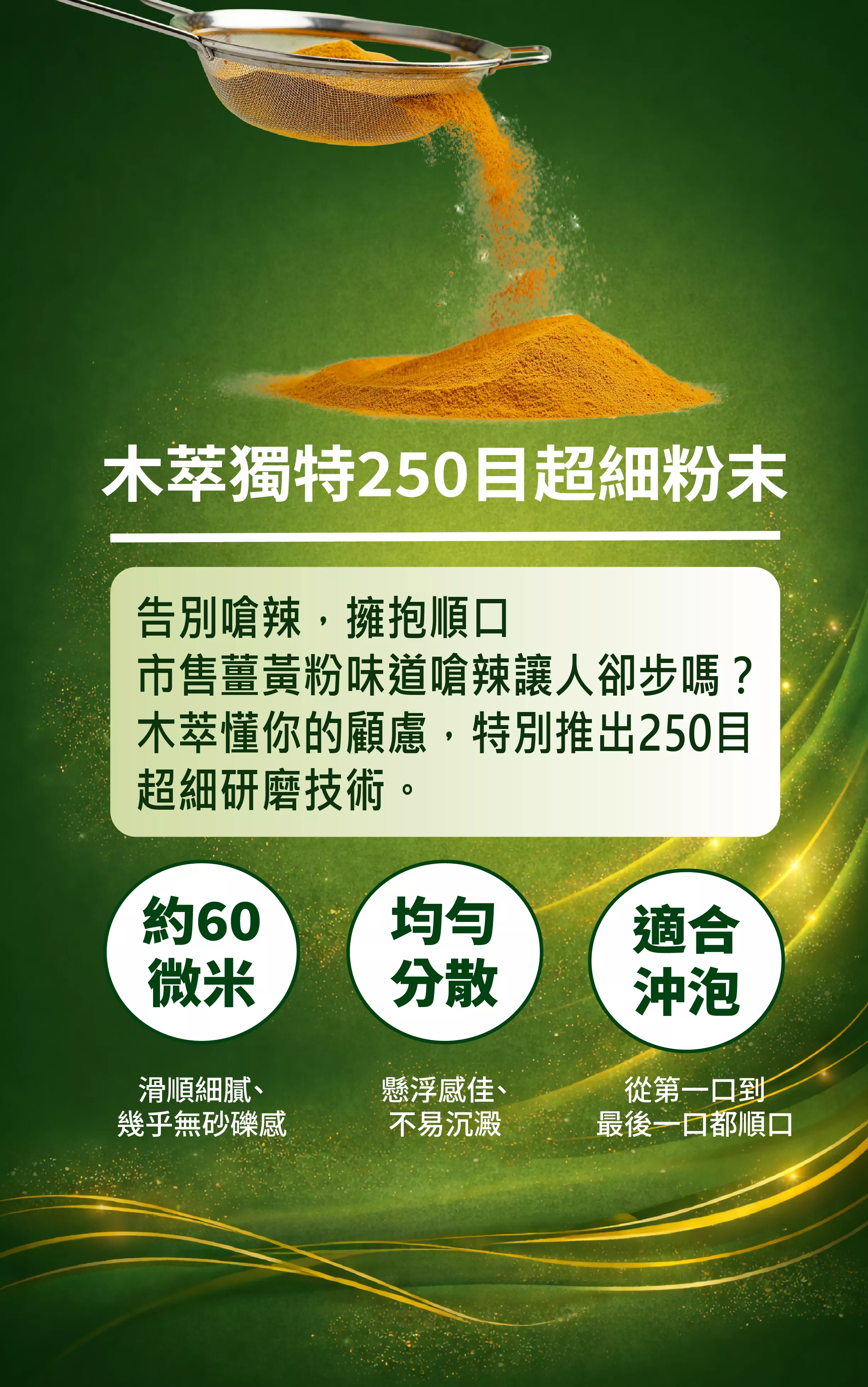 
木萃獨特250目超細粉末
告別嗆辣，擁抱順口
市售薑黃粉味道嗆辣讓人卻步嗎？木萃懂你的顧慮，特別推出250目超細研磨技術。
約60微米
滑順細膩、幾乎無砂礫感
均匀分散
懸浮感佳、不易沉澱
適合沖泡
從第一口到最後一口都順口

