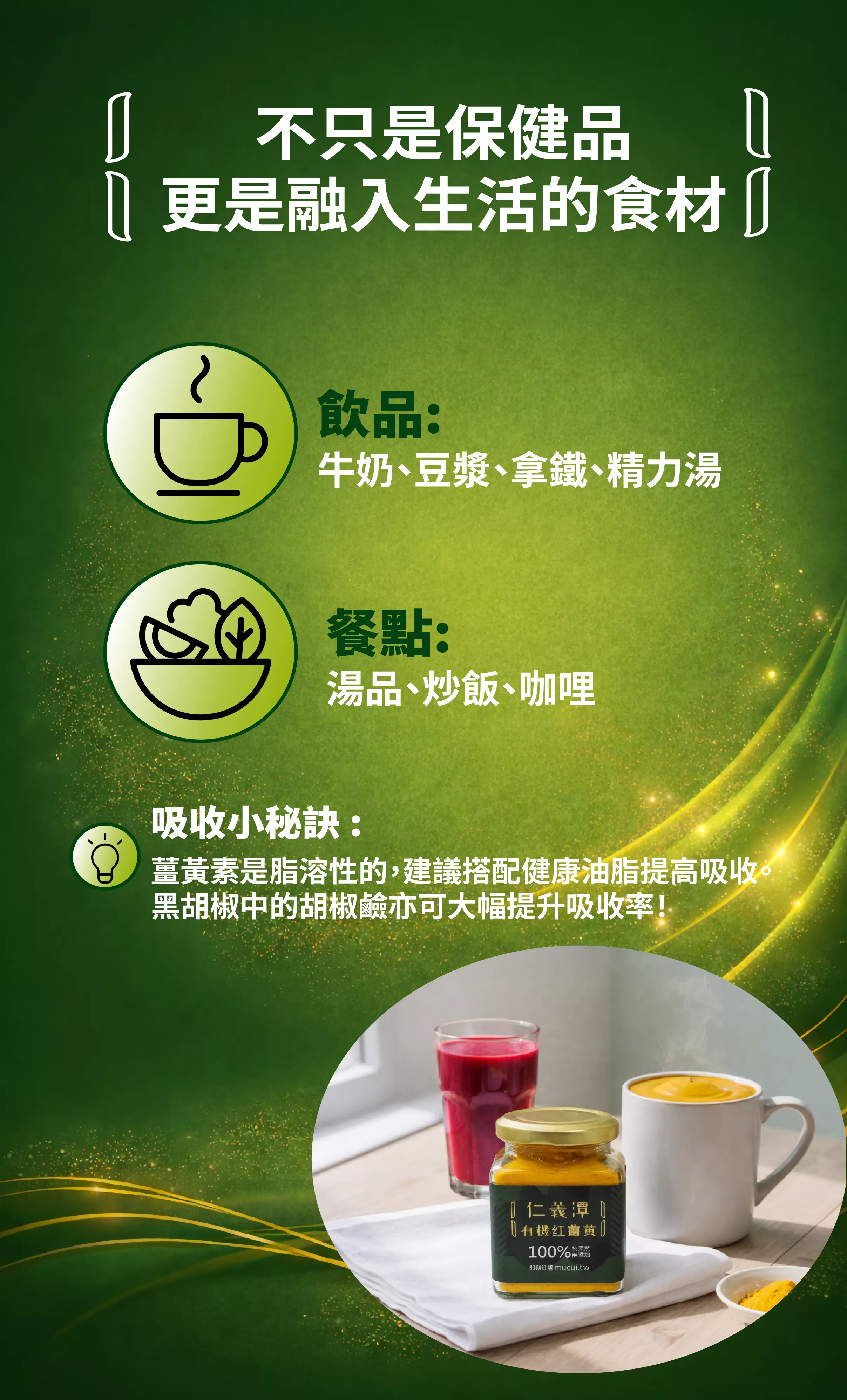 
不只是保健品
更是融入生活的食材
飲品：
牛奶、豆漿、拿鐵、精力湯
餐點：
湯品、炒飯、咖哩
吸收小秘訣：
薑黃素是脂溶性的，建議搭配健康油脂提高吸收。黑胡椒中的胡椒鹼亦可大幅提升吸收率！
