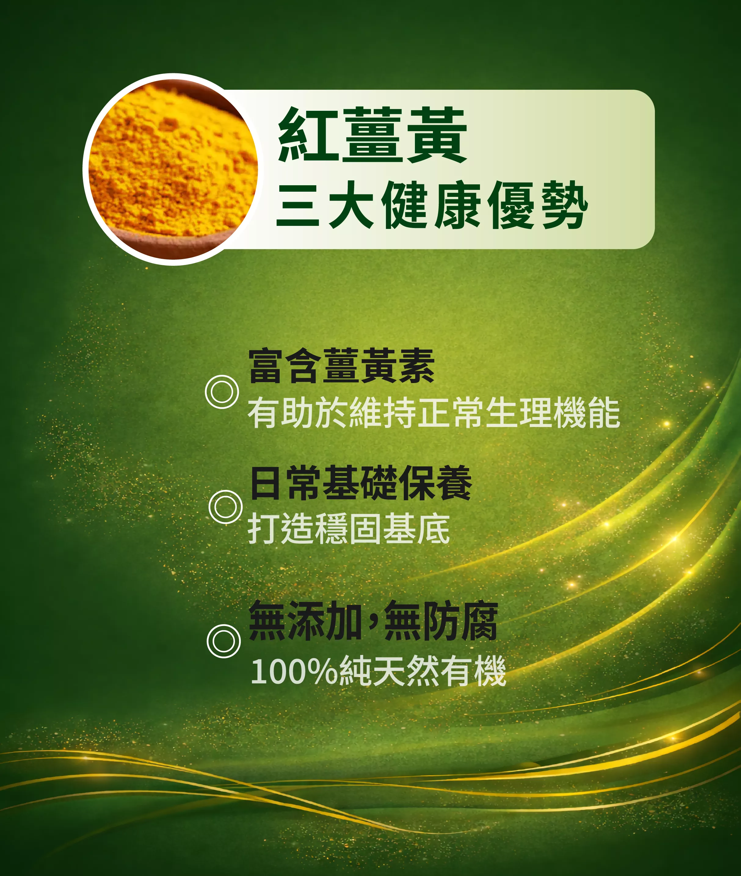 紅薑黃三大健康優勢
富含薑黃素
有助於維持正常生理機能
日常基礎保養
打造穩固基底
無添加,無防腐
100%純天然有機