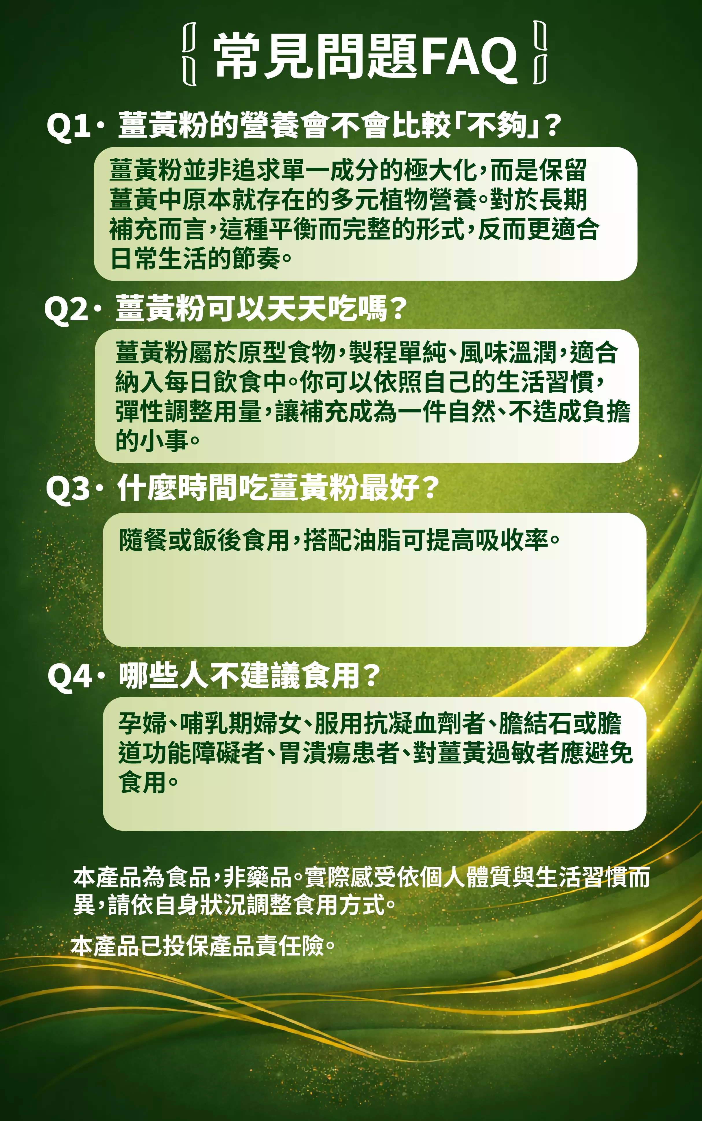 
常見問題FAQ
Q1&middot;薑黃粉的營養會不會比較「不夠」？
薑黃粉並非追求單一成分的極大化，而是保留薑黃中原本就存在的多元植物營養。對於長期補充而言，這種平衡而完整的形式，反而更適合日常生活的節奏。
Q2&middot;薑黃粉可以天天吃嗎？
薑黃粉屬於原型食物,製程單純、風味溫潤,適合納入每日飲食中。你可以依照自己的生活習慣，彈性調整用量，讓補充成為一件自然、不造成負擔的小事。
Q3&middot;什麼時間吃薑黃粉最好？
隨餐或飯後食用，搭配油脂可提高吸收率。
Q4&middot;哪些人不建議食用？
孕婦、哺乳期婦女、服用抗凝血劑者、膽結石或膽道功能障礙者、胃潰瘍患者、對薑黃過敏者應避免食用。
本產品為食品，非藥品。實際感受依個人體質與生活習慣而異，請依自身狀況調整食用方式。
本產品已投保產品責任險。
