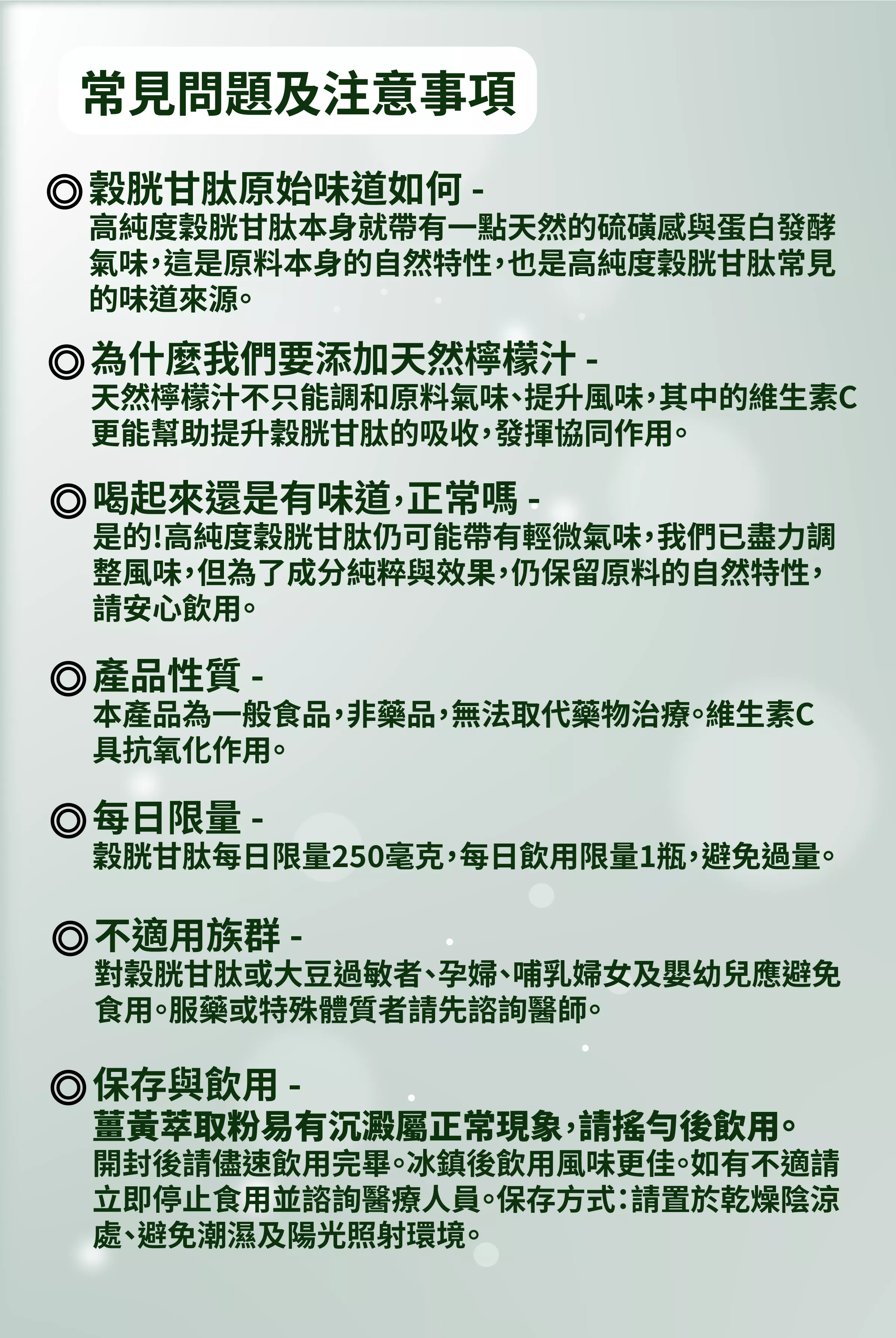 【常見問題及注意事項】
穀肝甘肽原始味道如何?
高純度穀胱甘肽本身就帶有一點天然的硫磺感與蛋白發酵氣味,這是原料本身的自然特性,也是高純度穀胱甘肽常見的味道來源。
為什麼我們要添加天然檸檬汁?
天然檸檬汁不只能調和原料氣味、提升風味,其中的維生素C更能幫助提升穀胱甘肽的吸收,發揮協同作用。
喝起來還是有味道,正常嗎?
是的!高純度穀胱甘肽仍可能帶有輕微氣味,我們已盡力調整風味,但為了成分純粹與效果,仍保留原料的自然特性,請安心飲用。
產品性質?
本產品為一般食品,非藥品,無法取代藥物治療。維生素C具抗氧化作用。
每日限量?
穀胱甘肽每日限量250毫克,每日飲用限量1瓶,避免過量。
不適用族群?
對穀胱甘肽或大豆過敏者、孕婦、哺乳婦女及嬰幼兒應避免食用。服藥或特殊體質者請先諮詢醫師。
保存與飲用?
薑黃萃取粉易有沉澱屬正常現象,請搖勻後飲用。開封後請儘速飲用完畢。冰鎮後飲用風味更佳。如有不適請立即停止食用並諮詢醫療人員。保存方式:請置於乾燥陰涼處、避免潮濕及陽光照射環境。