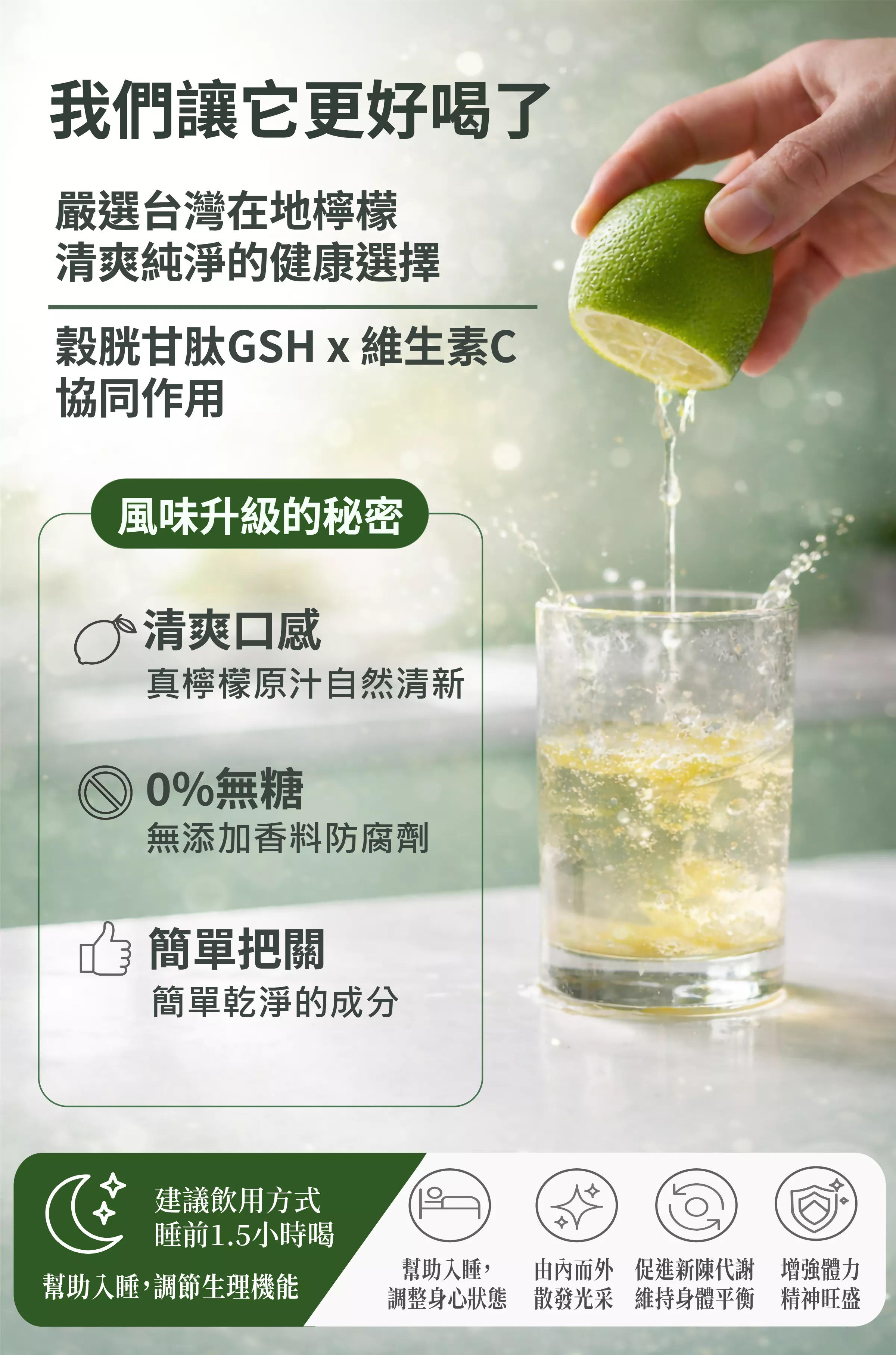 【我們讓它更好喝了】
嚴選台灣在地檸檬,清爽純淨的健康選擇
穀胱甘肽GSH x 維生素C 協同作用
配方理念:
無添加香料與防腐劑,強調天然純淨。
成分簡單乾淨,容易掌握。
建議飲用方式:
睡前 1.5 小時飲用,有助入睡與調節生理機能。
主要功效:
幫助入睡、調整身心狀態。
由內而外散發光采。
促進新陳代謝,維持身體平衡。
增強體力與精神旺盛。
