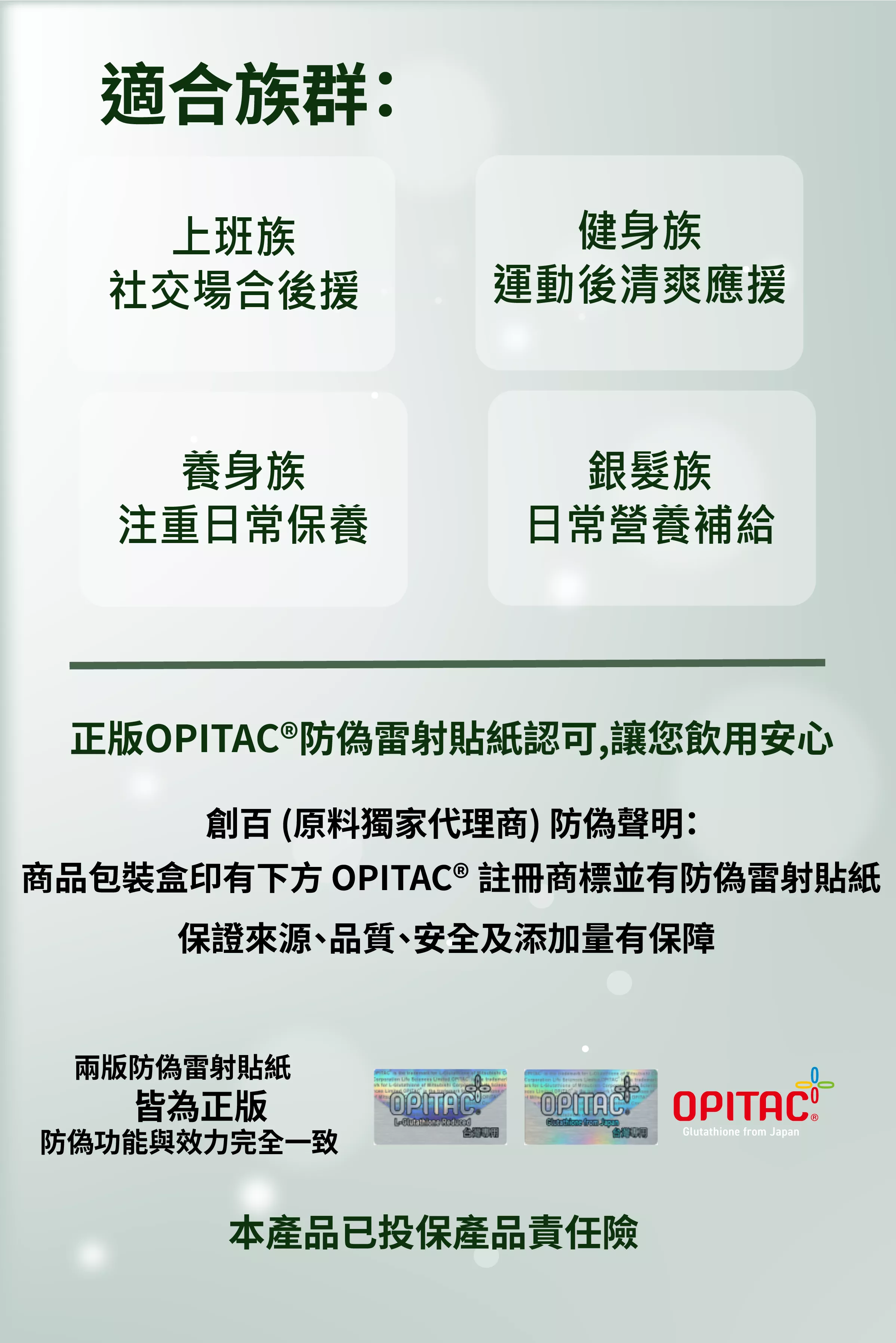 【適合族群】
上班族:社交場合後援
健身族:運動後清爽應援
養身族:注重日常保養
銀髮族:日常營養補給
OPITAC® 穀胱甘肽產品的真偽辨識與品質保證,確保消費者能安心選購正版商品。