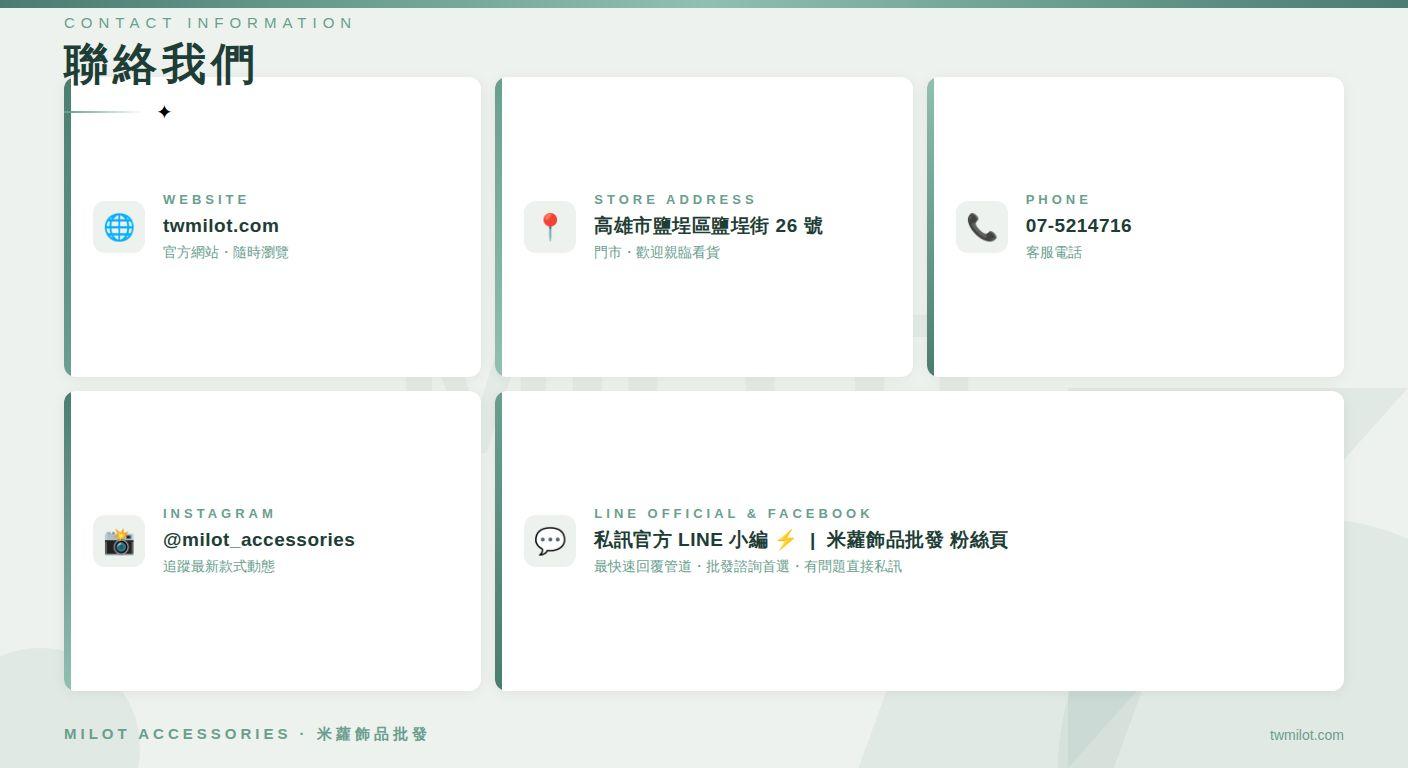 twmilot.com 官方網站&bull;隨時瀏覽 STORE ADDRESS 高雄市鹽埕區鹽埕街26號 門市&bull;歡迎親看貨 PHONE 07-5214716 客服電話 INSTAGRAM @milot accessories 追蹤最新款式動態 LINE OFFICIAL & FACEBOOK C 私訊官方 LINE 小編 乡1 米蘿飾品批發 粉絲頁